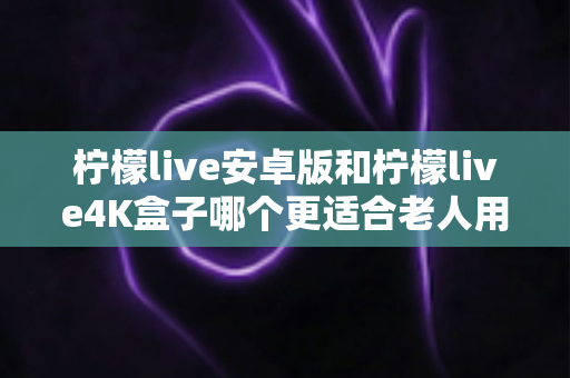 柠檬live安卓版和柠檬live4K盒子哪个更适合老人用？全方位对比分析与选购建议