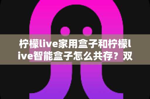 柠檬live家用盒子和柠檬live智能盒子怎么共存？双盒子同堂使用的完整实战指南