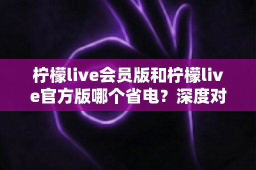柠檬live会员版和柠檬live官方版哪个省电?深度对比分析与实用省电指南 柠檬live会员版和柠檬live官方版哪个省电?深度对比分析与实用省电指南