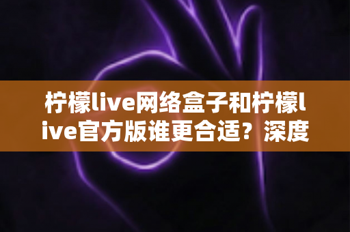 柠檬live网络盒子和柠檬live官方版谁更合适?深度对比帮你找到最佳选择 柠檬live网络盒子和柠檬live官方版谁更合适?深度对比帮你找到最佳选择