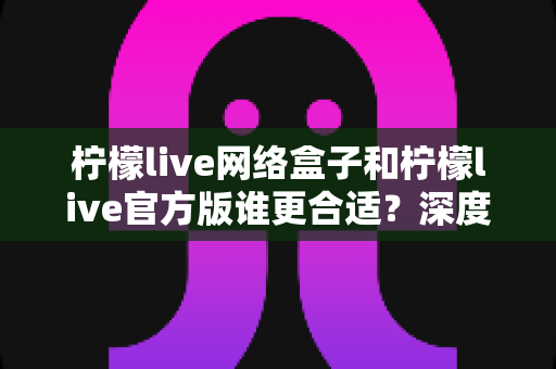 柠檬live网络盒子和柠檬live官方版谁更合适?深度对比帮你找到最佳选择 柠檬live网络盒子和柠檬live官方版谁更合适?深度对比帮你找到最佳选择