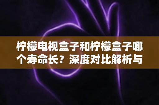 柠檬电视盒子和柠檬盒子哪个寿命长?深度对比解析与延长使用寿命全攻略 柠檬电视盒子和柠檬盒子哪个寿命长?深度对比解析与延长使用寿命全攻略
