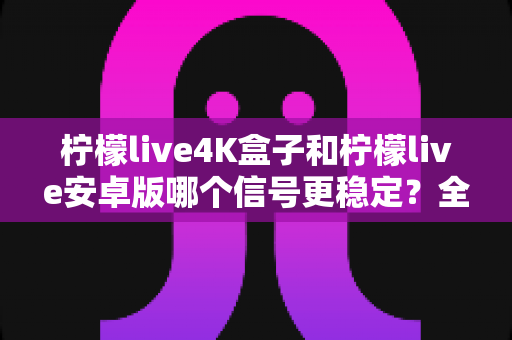 柠檬live4K盒子和柠檬live安卓版哪个信号更稳定?全面深度对比与选购指南 柠檬live4K盒子和柠檬live安卓版哪个信号更稳定?全面深度对比与选购指南