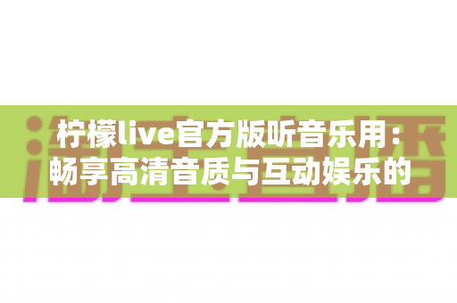 柠檬live官方版听音乐用:畅享高清音质与互动娱乐的全方位指南 柠檬live官方版听音乐用:畅享高清音质与互动娱乐的全方位指南