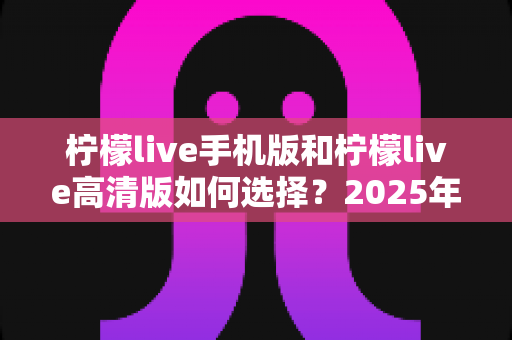 柠檬live手机版和柠檬live高清版如何选择?2025年最全对比指南帮你轻松决策 柠檬live手机版和柠檬live高清版如何选择?2025年最全对比指南帮你轻松决策