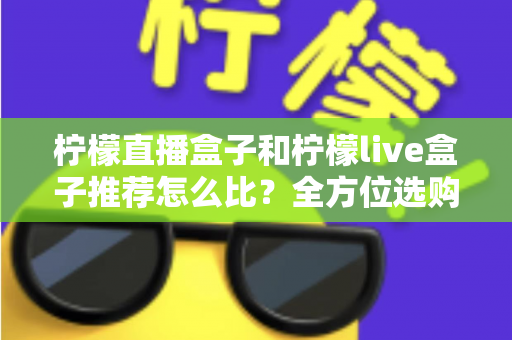 柠檬直播盒子和柠檬live盒子推荐怎么比？全方位选购对比指南与实用建议