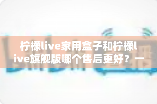 柠檬live家用盒子和柠檬live旗舰版哪个售后更好?一文读懂两款机型的售后政策、服务体验与选购建议 柠檬live家用盒子和柠檬live旗舰版哪个售后更好?一文读懂两款机型的售后政策、服务体验与选购建议