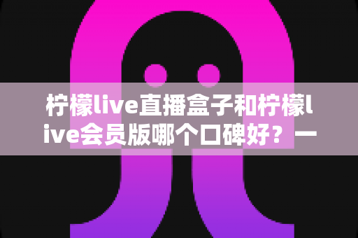 柠檬live直播盒子和柠檬live会员版哪个口碑好?一文读懂两款产品的口碑差异与选购指南 柠檬live直播盒子和柠檬live会员版哪个口碑好?一文读懂两款产品的口碑差异与选购指南