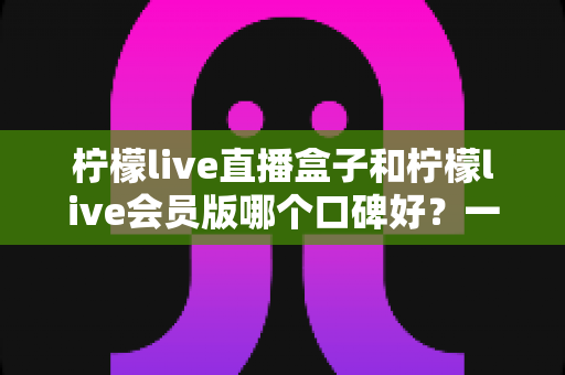 柠檬live直播盒子和柠檬live会员版哪个口碑好?一文读懂两款产品的口碑差异与选购指南 柠檬live直播盒子和柠檬live会员版哪个口碑好?一文读懂两款产品的口碑差异与选购指南