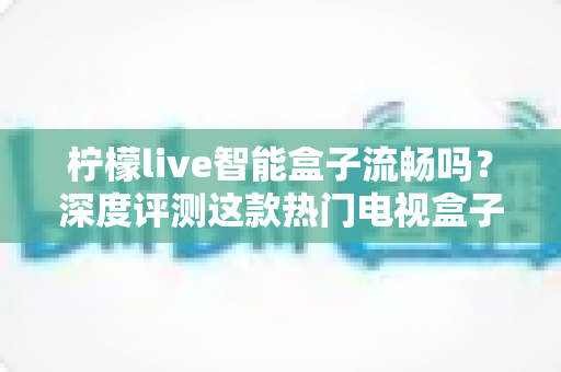 柠檬live智能盒子流畅吗?深度评测这款热门电视盒子的真实性能表现 柠檬live智能盒子流畅吗?深度评测这款热门电视盒子的真实性能表现