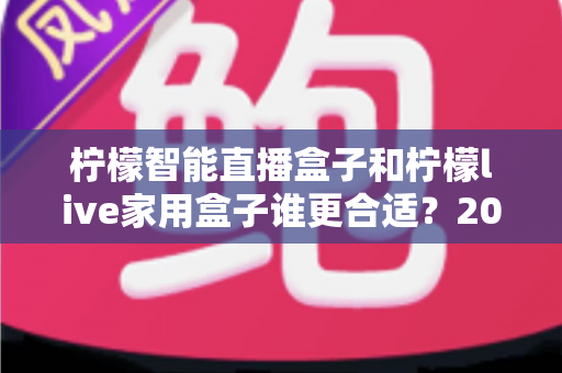 柠檬智能直播盒子和柠檬live家用盒子谁更合适？2025年最全选购对比指南帮你一次看懂