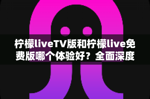 柠檬liveTV版和柠檬live免费版哪个体验好?全面深度对比解析,帮你找到最适合自己的观看方案 柠檬liveTV版和柠檬live免费版哪个体验好?全面深度对比解析,帮你找到最适合自己的观看方案