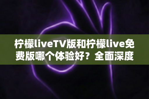 柠檬liveTV版和柠檬live免费版哪个体验好？全面深度对比解析，帮你找到最适合自己的观看方案