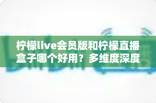 柠檬live会员版和柠檬直播盒子哪个好用？多维度深度对比帮你找到最适合的选择