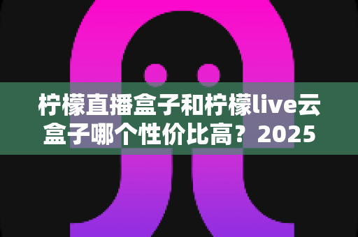 柠檬直播盒子和柠檬live云盒子哪个性价比高？2025年深度对比评测帮你选对不选贵
