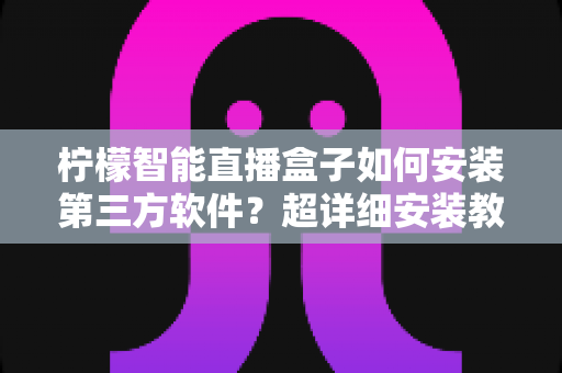 柠檬智能直播盒子如何安装第三方软件？超详细安装教程与避坑指南全解析