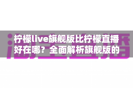 柠檬live旗舰版比柠檬直播好在哪?全面解析旗舰版的核心优势与升级亮点 柠檬live旗舰版比柠檬直播好在哪?全面解析旗舰版的核心优势与升级亮点