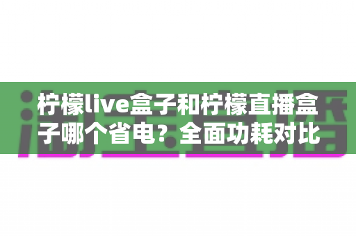 柠檬live盒子和柠檬直播盒子哪个省电？全面功耗对比与选购省电指南