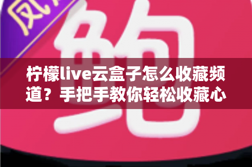 柠檬live云盒子怎么收藏频道？手把手教你轻松收藏心仪频道的完整攻略