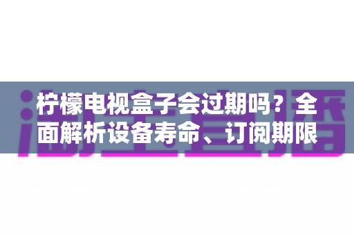柠檬电视盒子会过期吗?全面解析设备寿命、订阅期限与延长使用时间的实用指南 柠檬电视盒子会过期吗?全面解析设备寿命、订阅期限与延长使用时间的实用指南