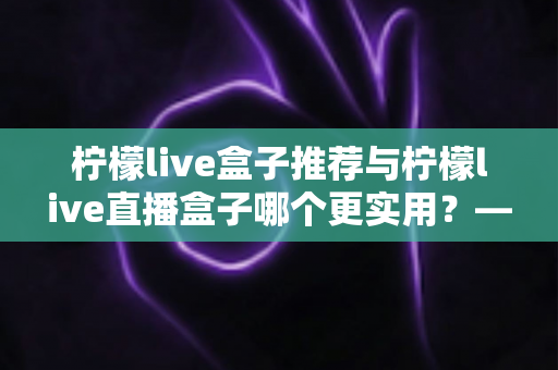 柠檬live盒子推荐与柠檬live直播盒子哪个更实用？—— 一篇帮你彻底搞懂的选购指南