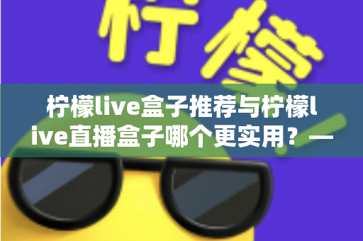 柠檬live盒子推荐与柠檬live直播盒子哪个更实用？—— 一篇帮你彻底搞懂的选购指南