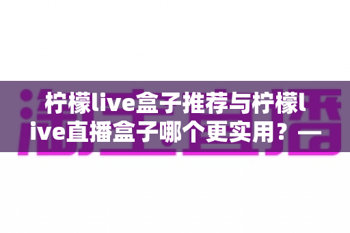 柠檬live盒子推荐与柠檬live直播盒子哪个更实用？—— 一篇帮你彻底搞懂的选购指南