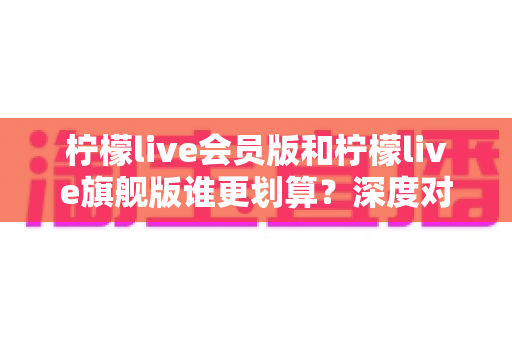 柠檬live会员版和柠檬live旗舰版谁更划算?深度对比解析帮你选对版本不花冤枉钱 柠檬live会员版和柠檬live旗舰版谁更划算?深度对比解析帮你选对版本不花冤枉钱