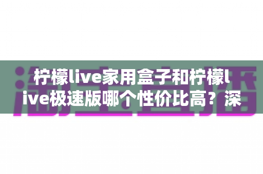 柠檬live家用盒子和柠檬live极速版哪个性价比高?深度对比评测帮你选对不花冤枉钱 柠檬live家用盒子和柠檬live极速版哪个性价比高?深度对比评测帮你选对不花冤枉钱