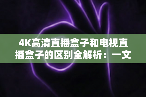 4K高清直播盒子和电视直播盒子的区别全解析：一文读懂核心差异，选对设备不花冤枉钱