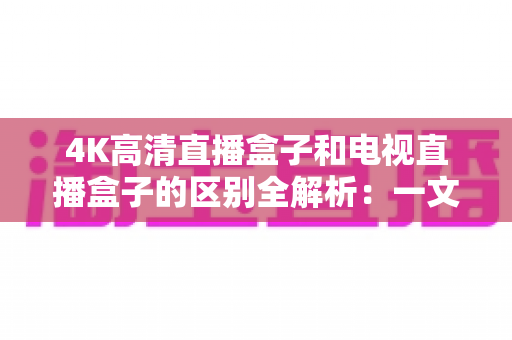 4K高清直播盒子和电视直播盒子的区别全解析：一文读懂核心差异，选对设备不花冤枉钱