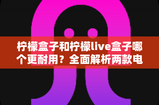 柠檬盒子和柠檬live盒子哪个更耐用?全面解析两款电视盒子的耐用性差异与实用选购指南 柠檬盒子和柠檬live盒子哪个更耐用?全面解析两款电视盒子的耐用性差异与实用选购指南