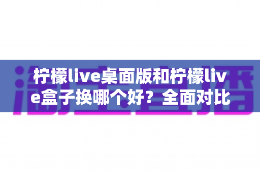 柠檬live桌面版和柠檬live盒子换哪个好?全面对比助你选出最佳方案 柠檬live桌面版和柠檬live盒子换哪个好?全面对比助你选出最佳方案