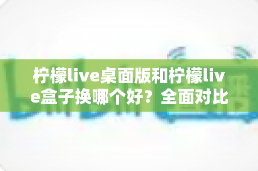 柠檬live桌面版和柠檬live盒子换哪个好?全面对比助你选出最佳方案 柠檬live桌面版和柠檬live盒子换哪个好?全面对比助你选出最佳方案