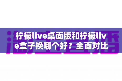 柠檬live桌面版和柠檬live盒子换哪个好？全面对比助你选出最佳方案