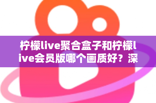 柠檬live聚合盒子和柠檬live会员版哪个画质好？深度实测对比帮你选对不踩坑