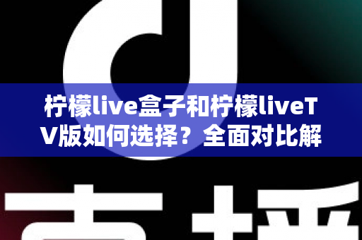 柠檬live盒子和柠檬liveTV版如何选择？全面对比解析助您找到最合适的观影方案