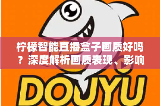 柠檬智能直播盒子画质好吗？深度解析画质表现、影响因素与实用优化技巧