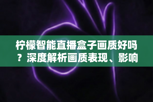 柠檬智能直播盒子画质好吗？深度解析画质表现、影响因素与实用优化技巧