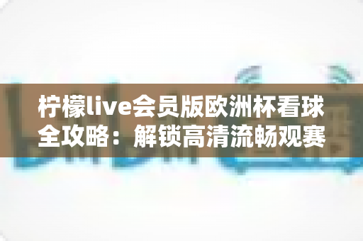 柠檬live会员版欧洲杯看球全攻略：解锁高清流畅观赛新体验，不错过任何精彩瞬间