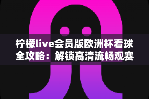 柠檬live会员版欧洲杯看球全攻略：解锁高清流畅观赛新体验，不错过任何精彩瞬间