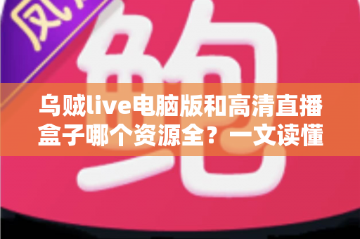 乌贼live电脑版和高清直播盒子哪个资源全？一文读懂两大观影工具的深度对比