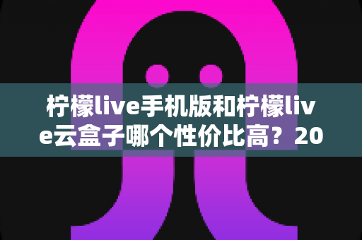 柠檬live手机版和柠檬live云盒子哪个性价比高？2025最新深度对比选购指南