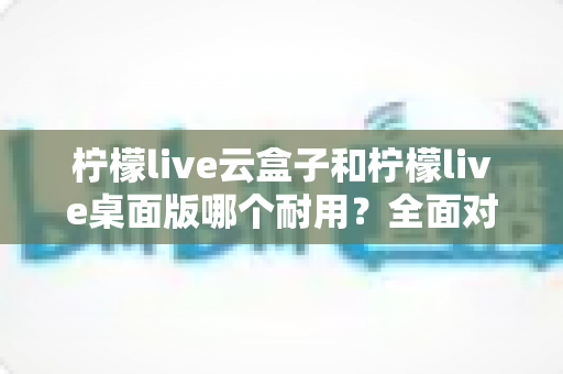 柠檬live云盒子和柠檬live桌面版哪个耐用?全面对比分析与选购指南 柠檬live云盒子和柠檬live桌面版哪个耐用?全面对比分析与选购指南