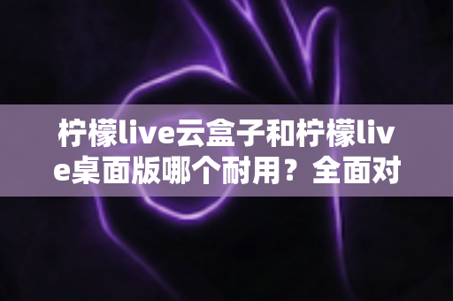 柠檬live云盒子和柠檬live桌面版哪个耐用？全面对比分析与选购指南