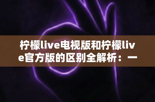 柠檬live电视版和柠檬live官方版的区别全解析:一文读懂如何选对版本,畅享高清直播新体验 柠檬live电视版和柠檬live官方版的区别全解析:一文读懂如何选对版本,畅享高清直播新体验
