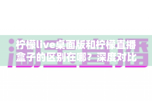 柠檬live桌面版和柠檬直播盒子的区别在哪?深度对比解析帮你选对工具 柠檬live桌面版和柠檬直播盒子的区别在哪?深度对比解析帮你选对工具