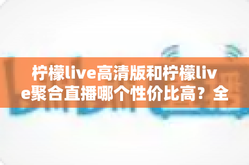 柠檬live高清版和柠檬live聚合直播哪个性价比高？全方位对比解析帮你选出最优版本