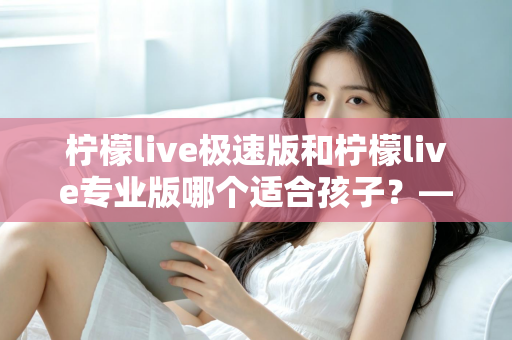 柠檬live极速版和柠檬live专业版哪个适合孩子?——家长必读的全面对比与选择指南 柠檬live极速版和柠檬live专业版哪个适合孩子?——家长必读的全面对比与选择指南