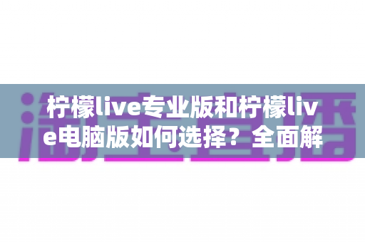 柠檬live专业版和柠檬live电脑版如何选择？全面解析两大版本差异，助你找到最适合的直播利器